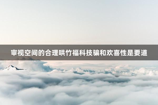 审视空间的合理哄竹福科技骗和欢喜性是要道